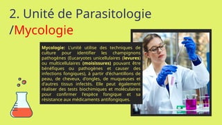 2. Unité de Parasitologie
/Mycologie
Mycologie: L'unité utilise des techniques de
culture pour identifier les champignons
pathogènes (Eucaryotes unicellulaires (levures)
ou multicellulaires (moisissures) pouvant être
bénéfiques ou pathogènes et causer des
infections fongiques), à partir d'échantillons de
peau, de cheveux, d'ongles, de muqueuses et
d'autres tissus infectés. Elle peut également
réaliser des tests biochimiques et moléculaires
pour confirmer l'espèce fongique et sa
résistance aux médicaments antifongiques.
 