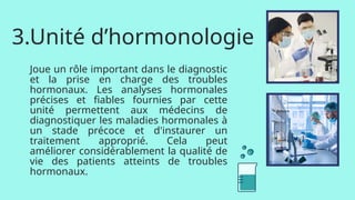 3.Unité d’hormonologie
Joue un rôle important dans le diagnostic
et la prise en charge des troubles
hormonaux. Les analyses hormonales
précises et fiables fournies par cette
unité permettent aux médecins de
diagnostiquer les maladies hormonales à
un stade précoce et d'instaurer un
traitement approprié. Cela peut
améliorer considérablement la qualité de
vie des patients atteints de troubles
hormonaux.
 