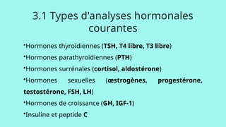 •Hormones thyroïdiennes (TSH, T4 libre, T3 libre)
•Hormones parathyroïdiennes (PTH)
•Hormones surrénales (cortisol, aldostérone)
•Hormones sexuelles (œstrogènes, progestérone,
testostérone, FSH, LH)
•Hormones de croissance (GH, IGF-1)
•Insuline et peptide C
3.1 Types d'analyses hormonales
courantes
 