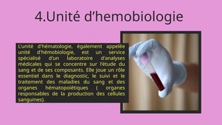 4.Unité d’hemobiologie
L'unité d'hématologie, également appelée
unité d'hémobiologie, est un service
spécialisé d'un laboratoire d'analyses
médicales qui se concentre sur l'étude du
sang et de ses composants. Elle joue un rôle
essentiel dans le diagnostic, le suivi et le
traitement des maladies du sang et des
organes hématopoïétiques ( organes
responsables de la production des cellules
sanguines).
 