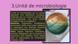 3.Unité de microbiologie
L'unité de microbiologie est un service
spécialisé d'un laboratoire d'analyses
médicales qui se consacre à l'étude des
micro-organismes, ces êtres vivants
invisibles à l'œil nu, englobant:
Bactéries: Organismes unicellulaires
procaryotes, dotés d'une paroi cellulaire
et regroupant une diversité immense
d'espèces bénéfiques et pathogènes.
Virus: Agents infectieux acellulaires,
parasites obligatoires qui ne peuvent se
reproduire qu'à l'intérieur d'une cellule
hôte et responsables de nombreuses
maladies virales.
 