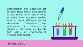 L'organisation d'un laboratoire est
un pilier fondamental pour assurer
la réussite des recherches, analyses
ou productions qui y sont menées.
Une structure efficiente permet
d'optimiser l'utilisation des
ressources, de minimiser les
risques et d'atteindre les objectifs
fixés dans un environnement
sécurisé et de qualité.
INTRODUCTION
 