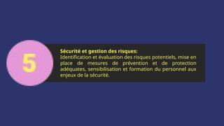 Sécurité et gestion des risques:
Identification et évaluation des risques potentiels, mise en
place de mesures de prévention et de protection
adéquates, sensibilisation et formation du personnel aux
enjeux de la sécurité.
 