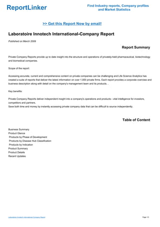 Find Industry reports, Company profiles
ReportLinker                                                                      and Market Statistics



                                             >> Get this Report Now by email!

Laboratoire Innotech International-Company Report
Published on March 2009

                                                                                                            Report Summary

Private Company Reports provide up to date insight into the structure and operations of privately-held pharmaceutical, biotechnology
and biomedical companies.


Scope of the report:


Accessing accurate, current and comprehensive content on private companies can be challenging and Life Science Analytics has
created a suite of reports that deliver the latest information on over 1,000 private firms. Each report provides a corporate overview and
business description along with detail on the company's management team and its products. .


Key benefits:


Private Company Reports deliver independent insight into a company's operations and products - vital intelligence for investors,
competitors and partners.
Save both time and money by instantly accessing private company data that can be difficult to source independently.




                                                                                                             Table of Content

Business Summary
Product Glance
Products by Phase of Development
Products by Disease Hub Classification
Products by Indication
Product Summary
Product Details
Recent Updates




Laboratoire Innotech International-Company Report                                                                               Page 1/3
 