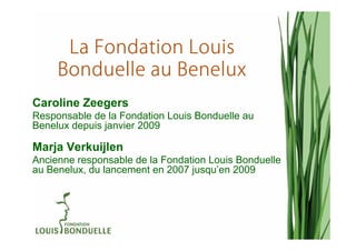 La Fondation Louis
     Bonduelle au Benelux
Caroline Zeegers
Responsable de la Fondation Louis Bonduelle au
Benelux depuis janvier 2009

Marja Verkuijlen
Ancienne responsable de la Fondation Louis Bonduelle
au Benelux, du lancement en 2007 jusqu’en 2009
 