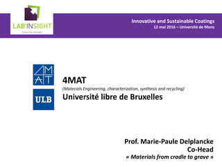 4MAT
(Materials Engineering, characterization, synthesis and recycling)
Université libre de Bruxelles
Prof. Marie-Paule Delplancke
Co-Head
« Materials from cradle to grave »
Innovative and Sustainable Coatings
12 mai 2016 – Université de Mons
 