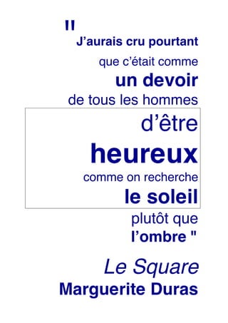 "Jʼaurais cru pourtant
que cʼétait comme
un devoir
de tous les hommes
dʼêtre
heureux
comme on recherche
le soleil
plutôt que
lʼombre "
Le Square
Marguerite Duras
 