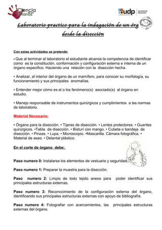 Laboratorio practico para la indagación de un órgano,
                              desde la disección


Con estas actividades se pretende:

•Que al terminar el laboratorio el estudiante alcance la competencia de identificar
como es la constitución, conformación y configuración externa e interna de un
órgano especifico. Haciendo una relación con la disección hecha.

• Analizar, al interior del órgano de un mamífero, para conocer su morfología, su
funcionamiento y sus principales anomalías.

• Entender mejor cómo es el o los fenómeno(s) asociado(s) al órgano en
estudio.

• Manejo responsable de instrumentos quirúrgicos y cumplimientos a las normas
de laboratorio.

Material Necesario:

• Órgano para la disección. • Tijeras de disección. • Lentes protectores. • Guantes
quirúrgicos. •Tabla de disección. • Bisturí con mango. • Cubeta o bandeja de
disección. • Pinzas. • Lupa. • Microscopio. •Mascarilla. Cámara fotográfica. •
Material de aseo. • Delantal plástico.

En el corte de órgano debe:


Paso numero 0: Instalarse los elementos de vestuario y seguridad.

Paso numero 1: Preparar la muestra para la disección.

Paso numero 2: Limpio de todo tejido anexo para              poder identificar sus
principales estructuras externas.

Paso numero 3: Reconocimiento de la configuración externa del órgano,
identificando sus principales estructuras externas con apoyo de bibliografía.

Paso numero 4: Fotografiar con acercamientos, las           principales estructuras
externas del órgano.
 