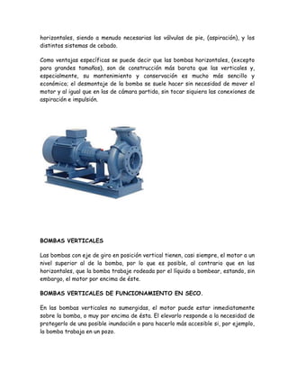 horizontales, siendo a menudo necesarias las válvulas de pie, (aspiración), y los
distintos sistemas de cebado.

Como ventajas específicas se puede decir que las bombas horizontales, (excepto
para grandes tamaños), son de construcción más barata que las verticales y,
especialmente, su mantenimiento y conservación es mucho más sencillo y
económico; el desmontaje de la bomba se suele hacer sin necesidad de mover el
motor y al igual que en las de cámara partida, sin tocar siquiera las conexiones de
aspiración e impulsión.




BOMBAS VERTICALES

Las bombas con eje de giro en posición vertical tienen, casi siempre, el motor a un
nivel superior al de la bomba, por lo que es posible, al contrario que en las
horizontales, que la bomba trabaje rodeada por el líquido a bombear, estando, sin
embargo, el motor por encima de éste.

BOMBAS VERTICALES DE FUNCIONAMIENTO EN SECO.

En las bombas verticales no sumergidas, el motor puede estar inmediatamente
sobre la bomba, o muy por encima de ésta. El elevarlo responde a la necesidad de
protegerlo de una posible inundación o para hacerlo más accesible si, por ejemplo,
la bomba trabaja en un pozo.
 