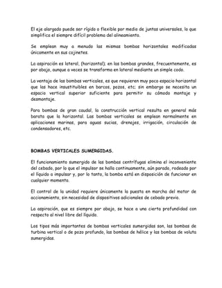 El eje alargado puede ser rígido o flexible por medio de juntas universales, lo que
simplifica el siempre difícil problema del alineamiento.

Se emplean muy a menudo las mismas bombas horizontales modificadas
únicamente en sus cojinetes.

La aspiración es lateral, (horizontal); en las bombas grandes, frecuentemente, es
por abajo, aunque a veces se transforma en lateral mediante un simple codo.

La ventaja de las bombas verticales, es que requieren muy poco espacio horizontal
que las hace insustituibles en barcos, pozos, etc; sin embargo se necesita un
espacio vertical superior suficiente para permitir su cómodo montaje y
desmontaje.

Para bombas de gran caudal, la construcción vertical resulta en general más
barata que la horizontal. Las bombas verticales se emplean normalmente en
aplicaciones marinas, para aguas sucias, drenajes, irrigación, circulación de
condensadores, etc.




BOMBAS VERTICALES SUMERGIDAS.

El funcionamiento sumergido de las bombas centrífugas elimina el inconveniente
del cebado, por lo que el impulsor se halla continuamente, aún parado, rodeado por
el líquido a impulsar y, por lo tanto, la bomba está en disposición de funcionar en
cualquier momento.

El control de la unidad requiere únicamente la puesta en marcha del motor de
accionamiento, sin necesidad de dispositivos adicionales de cebado previo.

La aspiración, que es siempre por abajo, se hace a una cierta profundidad con
respecto al nivel libre del líquido.

Los tipos más importantes de bombas verticales sumergidas son, las bombas de
turbina vertical o de pozo profundo, las bombas de hélice y las bombas de voluta
sumergidas.
 