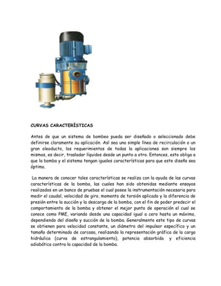 CURVAS CARACTERÍSTICAS

Antes de que un sistema de bombeo pueda ser diseñado o seleccionado debe
definirse claramente su aplicación. Así sea una simple línea de recirculación o un
gran oleoducto, los requerimientos de todas la aplicaciones son siempre los
mismos, es decir, trasladar líquidos desde un punto a otro. Entonces, esto obliga a
que la bomba y el sistema tengan iguales características para que este diseño sea
óptimo.

 La manera de conocer tales características se realiza con la ayuda de las curvas
características de la bomba, las cuales han sido obtenidas mediante ensayos
realizados en un banco de pruebas el cual posee la instrumentación necesaria para
medir el caudal, velocidad de giro, momento de torsión aplicado y la diferencia de
presión entre la succión y la descarga de la bomba, con el fin de poder predecir el
comportamiento de la bomba y obtener el mejor punto de operación el cual se
conoce como PME, variando desde una capacidad igual a cero hasta un máximo,
dependiendo del diseño y succión de la bomba. Generalmente este tipo de curvas
se obtienen para velocidad constante, un diámetro del impulsor específico y un
tamaño determinado de carcasa, realizando la representación gráfica de la carga
hidráulica (curva de estrangulamiento), potencia absorbida y eficiencia
adiabática contra la capacidad de la bomba.
 