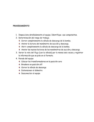 PROCEDIMIENTO



  1. Inspeccione detalladamente el equipo. Identifique sus componentes.
  2. Determinación del rango de trabajo.
        Cerrar completamente la válvula de descarga de la bomba.
        Anotar la lectura del manómetro de succión y descarga.
        Abrir completamente la válvula de descarga de la bomba.
        Anotar las nueves lecturas de los manómetros de succión y descarga.
  3. Variar la rata del flujo (con la válvula) por lo menos seis veces y registrar
     la información que se pide en el formato.
  4. Parada del equipo
        Colocar los transformadores en la posición cero
        Breakers en posición off
        Cerrar la válvula de descarga
        Distensionar el diámetro
        Desconectar el equipo
 