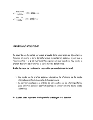ANALISIS DE RESULTADOS



De acuerdo con los datos obtenidos a través de la experiencia de laboratorio y
teniendo en cuenta la serie de lecturas que se realizaron, podemos inferir que la
relación entre H y Q es inversamente proporcional; que cuando no hay caudal la
presión de cierre es el valor de la carga máxima de la bomba.

1-¿De la curva de rendimiento construida que conclusiones obtiene?



    Por medio de la grafica podemos demostrar la eficiencia de la bomba
      utilizada durante el desarrollo de la experiencia.
    La correcta realización y análisis de este grafico es de vital importancia
      para emitir un concepto acertado acerca del comportamiento de una bomba
      centrifuga



2- ¿Usted como ingeniero donde pondría a trabajar esta bomba?
 