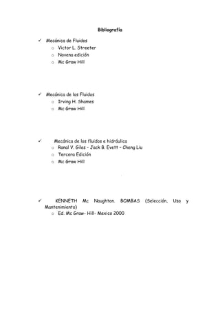 Bibliografía

   Mecánica de Fluidos
      o Victor L. Streeter
      o Novena edición
      o Mc Graw Hill




   Mecánica de los Fluidos
      o Irving H. Shames
      o Mc Graw Hill




      Mecánica de los fluidos e hidráulica
      o Ranal V. Giles - Jack B. Evett – Cheng Liu
      o Tercera Edición
      o Mc Graw Hill




       KENNETH Mc Naughton. BOMBAS                  (Selección,   Uso   y
    Mantenimiento)
      o Ed. Mc Graw- Hill- Mexico 2000
 