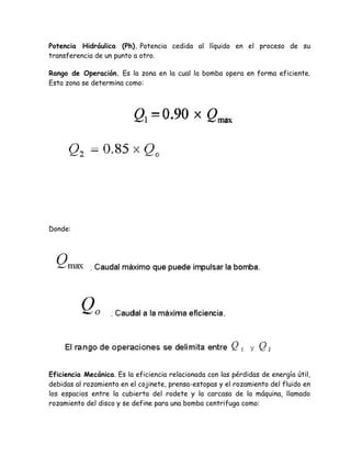 Potencia Hidráulica (Ph). Potencia cedida al líquido en el proceso de su
transferencia de un punto a otro.

Rango de Operación. Es la zona en la cual la bomba opera en forma eficiente.
Esta zona se determina como:




Donde:




Eficiencia Mecánica. Es la eficiencia relacionada con las pérdidas de energía útil,
debidas al rozamiento en el cojinete, prensa-estopas y el rozamiento del fluido en
los espacios entre la cubierta del rodete y la carcasa de la máquina, llamado
rozamiento del disco y se define para una bomba centrifuga como:
 