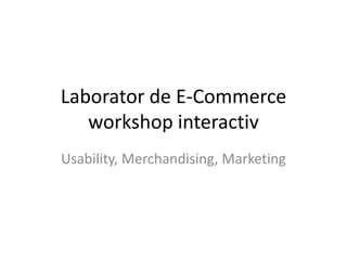 Laborator de E-Commerce
workshop interactiv
Usability, Merchandising, Marketing
 