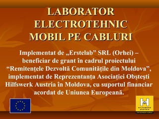 LABORATORLABORATOR
ELECTROTEHNICELECTROTEHNIC
MOBIL PE CABLURIMOBIL PE CABLURI
Implementat de „Erstelab” SRL (Orhei) –
beneficiar de grant în cadrul proiectului
“Remitenţele Dezvoltă Comunităţile din Moldova”,
implementat de Reprezentanţa Asociaţiei Obşteşti
Hilfswerk Austria în Moldova, cu suportul financiar
acordat de Uniunea Europeană.
 