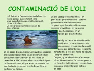 CONTAMINACIÓ DE L’OLIL’oli  bolcat  a  l'aigua contamina la flora i lafauna, perquè queda flotant en la seua  superfície i no permet l'oxigenació, ni que entre llum.Un litre d'oli contamina centenars de litres  d'aigua.Els olis usats per les indústries, i en gran escala pels restaurants i bars un  generalment són bolcats en un recipient  que després es lliura a una                empresa proveïdora,  on es suposa                que ho reciclen  en un               nou oli per a ús no humà.En alguns casos, tant en domicilis                        particulars coma restaurants, els            consumidors creuen que la solució                 passa per bolcar l'oli en  recipientsTancats dins o fora del  ratllo de basura, i després desfer-se'n.Després, quan el recipient s'estrenyen el camió recol·lector de residus genera un desastre. I el incinerar, representaria un passiu ambiental gran pel seu alt cost.En els casos d'ús domiciliari, el líquid sol acabaren el desguàs cloacal de la casa o departament,el que culmina contaminant els rius i llacs on desemboca. Això empasta les canonades i alguns ho llencen al vàter, el que a més representa una interferència greu en el procés de purificació posterior de l'aigua,