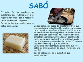        SABÓ El sabó és un producte o substància que s'utilitza per a la higiene personal i per a netejar o rentar determinats objectes. Es pot trobar en pastilla, com a pols o com crema.L'aigua sola no és capaç de dissoldre el greix que compon i conté la brutícia. Un sabó neteja a causa de la capacitat que té per a formar emulsions amb els materials solubles en greixos, les molècules de sabó envolten a la brutícia fins incloure-la en un embolcall anomenada micel, la part apolar de la molècula de sabó es dissol  en la goteta de greix mentre   que els grups carboxilat, polars, s'orienten cap a la capa d'aigua que els envolta.La repulsió entre càrregues iguals evita que les gotes  de greix s'uneixin de nou. Es forma així una  emulsió  que es pot separar de la superfície que s'està rentant.