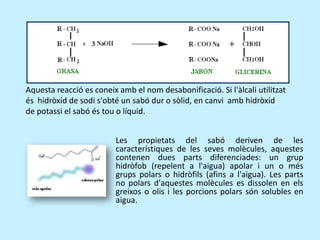 Aquesta reacció es coneix amb el nom desabonificació. Si l'àlcali utilitzat és  hidròxid de sodi s'obté un sabó dur o sòlid, en canvi  amb hidròxid de potassi el sabó és tou o líquid.Les propietats del sabó deriven de les característiques de les seves molècules, aquestes contenen dues parts diferenciades: un grup hidròfob (repelent a l'aigua) apolar i un o més grups polars o hidròfils (afins a l'aigua). Les parts no polars d'aquestes molècules es dissolen en els greixos o olis i les porcions polars són solubles en aigua.