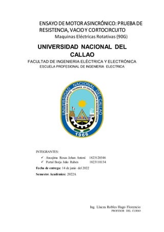 ENSAYO DEMOTORASINCRÓNICO:PRUEBADE
RESISTENCIA, VACIOY CORTOCIRCUITO
Maquinas Eléctricas Rotativas (90G)
Ing. Llacza Robles Hugo Florencio
PROFESOR DEL CURSO
UNIVERSIDAD NACIONAL DEL
CALLAO
FACULTAD DE INGENIERIA ELÉCTRICA Y ELECTRÓNICA
ESCUELA PROFESIONAL DE INGENIERIA ELECTRICA
INTEGRANTES:
 Ancajima Rosas Johan Antoni 1823120346
 Portal Borja Julio Ruben 1823110134
Fecha de entrega: 14 de junio del 2022
Semestre Académico: 2022A
 