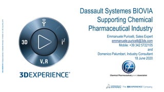 3DS.COM/BIOVIA©DassaultSystèmes|ConfidentialInformation|6/18/2020|ref.:3DS_Document_2016
Dassault Systemes BIOVIA
Supporting Chemical
Pharmaceutical Industry
Emmanuele Puricelli, Sales Expert
emmanuele.puricelli@3ds.com
Mobile: +39 342 5722105
and
Domenico Palumberi, Industry Consultant
18 June 2020
 