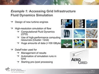 Example 1:  Accessing Grid Infrastructure Fluid Dynamics Simulation Design of new turbine engines High-resolution simulation of flow Computational Fluid Dynamics (CFD) Use of high-performance computing resources (Cluster / Grid) Huge amounts of data (>100 GByte) DataFinder used for  Management of results Automation of simulation runs in Grid Starting pre-/post processing 