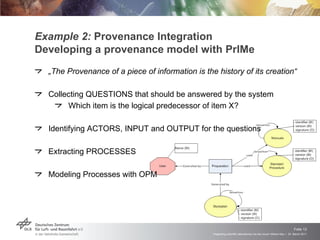 Example 2:  Provenance Integration Developing a provenance model with PrIMe „ The Provenance of a piece of information is the history of its creation“ Collecting QUESTIONS that should be answered by the system Which item is the logical predecessor of item X? Identifying ACTORS, INPUT and OUTPUT for the questions Extracting PROCESSES Modeling Processes with OPM 