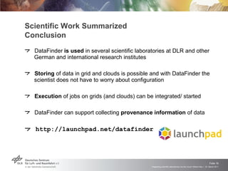 Scientific Work Summarized Conclusion DataFinder  is used  in several scientific laboratories at DLR and other German and international research institutes  Storing  of data in grid and clouds is possible and with DataFinder the scientist does not have to worry about configuration Execution  of jobs on grids (and clouds) can be integrated/ started DataFinder can support collecting  provenance   information  of data  http://launchpad.net/datafinder 