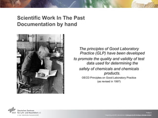 Scientific Work In The Past Documentation by hand The principles of Good Laboratory Practice (GLP) have been developed to promote the quality and validity of test data used for determining the safety of chemicals and chemicals products. OECD Principles on Good Laboratory Practice (as revised in 1997) Vortrag > Autor > Dokumentname > Datum 