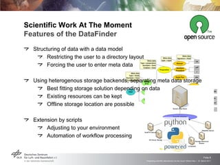 Scientific Work At The Moment  Features of the DataFinder Structuring of data with a data model Restricting the user to a directory layout Forcing the user to enter meta data Using heterogenous storage backends, separating meta data storage Best fitting storage solution depending on data Existing resources can be kept Offline storage location are possible Extension by scripts  Adjusting to your environment Automation of workflow processing 