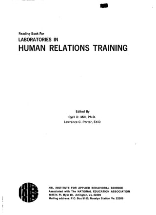 Compressed Files
sCompressed FileReading Book For
LABORATORIES IN
HUMAN RELATIONS TRAINING
Edited By
Cyril R . Mill, Ph .D.
Lawrence C. Porter, Ed.D
NTL INSTITUTE FOR APPLIED BEHAVIORAL SCIENCE
Associated with The NATIONAL EDUCATION ASSOCIATION
1815 N . Ft. Myer Dr. Arlington, Va. 22209
Mailing address : P.O. Box 9155, Rosslyn Station Va. 22209
 