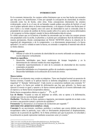 INTRODUCCION
En la constante interacción, los cuerpos sufren fenómenos que se nos han hecho tan normales
que muy poco los identificamos. Como por ejemplo la concepción de elasticidad, la relación
conocida como ley de hooke, entre otras. Estas concepciones diariamente las estamos
evidenciando, como lo es el caso de un bateador cuando golpea una pelota de beisbol, el cual
con el golpeo aplicado altera su forma temporalmente, o un arquero al soltar una flecha pues el
arco vuelve a su estado original, estos son casos de elasticidad la cual es conocida como la
propiedad de un cuerpo de cambiar de forma cuando sobre él se ejerce una fuerza deformadora
y de recuperar su forma original, cuando la fuerza deformadora deja de actuar.
Es válido aclarar que en la historia el hombre ha encontrado que no todos los cuerpos poseen
esta propiedad como la arcilla, la plastilina y el plomo por considerarse fácil de deformarse de
manera permanente, Hooke contemporáneo de ISAAC NEWTON observa la relación de la
magnitud del alargamiento o de la comprensión, x es directamente proporcional a la fuerza
aplicada F, la cual es validad en tanto la fuerza, no extienda o comprima el material más allá de
su límite elástico.
Objetivo general
- Obtener el valor de la constante de elasticidad de un resorte utilizando un sistema masa-
resorte dispuesto verticalmente
Objetivos específicos.
- Desarrollar habilidades para hacer mediciones de tiempo longitudes y en la
determinación de valorares medios de estas magnitudes.
- Comprobar experimentalmente el valor de la constante de elasticidad de dos resortes
conectados en paralelo
- Desarrollar habilidades en el tratamiento gráfico de resultados experimentales
- Desarrollar habilidades en la utilización de la teoría de errores.
Marco teórico
El resorte es un elemento muy común en máquinas. Tiene una longitud normal en ausencias de
fuerzas externas, Cuando se le aplican fuerzas se deforma alargándose o acortándose en una
magnitud “x” llamada “deformación”. Cada resorte se caracteriza mediante una constante “k”
que es igual a la fuerza por unidad de deformación que hay que aplicarle. La fuerza que
ejercerá el resorte es igual y opuesto a la fuerza externa aplicada (si el resorte deformado está
en reposo) y se llama fuerza recuperadora elástica.
Dicha fuerza recuperadora elástica es igual a:1
= -k
Ley de Hooke: “Cuando se trata de deformar un sólido, este se opone a la deformación,
siempre que ésta no sea demasiado grande”2
Oscilación: “Oscilación, en física, química e ingeniería, movimiento repetido de un lado a otro
en torno a una posición central, o posición de equilibrio.”
Frecuencia:“La frecuencia f, es el numero de oscilaciones por segundo.”3
MOVIMIENTO ARMONICO SIMPLE ( MAS)
Concepto Es un movimiento: rectilíneo, periódico y oscilante; que ocurre debido una fuerza
recuperadora sobre la partícula, cuyo valor es directamente proporcional al desplazamiento,
respecto de su posición de equilibrio. Se le llama armónico por que la posición, la velocidad y
la aceleración se puede representar mediante ecuaciones seno y/o coseno.4
1
http://www.dav.sceu.frba.utn.edu.ar/homovidens/fatela/proyecto_final/5pag3.htm
2
http://www.proyectosalonhogar.com/Enciclopedia_Ilustrada/Ciencias/Ley_de_Hooke.htm
3
http://es.scribd.com/doc/5275781/Informe-MasaResorte
4
http://es.scribd.com/doc/2681004/OSCILACIONES
 