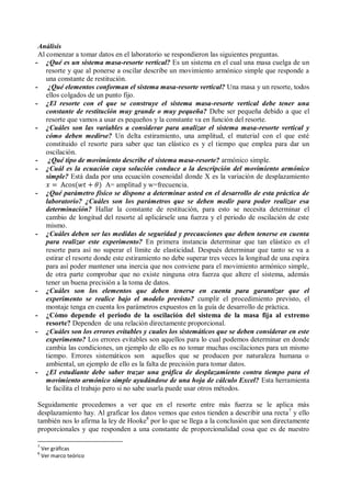 Análisis
Al comenzar a tomar datos en el laboratorio se respondieron las siguientes preguntas.
- ¿Qué es un sistema masa-resorte vertical? Es un sistema en el cual una masa cuelga de un
resorte y que al ponerse a oscilar describe un movimiento armónico simple que responde a
una constante de restitución.
- ¿Qué elementos conforman el sistema masa-resorte vertical? Una masa y un resorte, todos
ellos colgados de un punto fijo.
- ¿El resorte con el que se construye el sistema masa-resorte vertical debe tener una
constante de restitución muy grande o muy pequeña? Debe ser pequeña debido a que el
resorte que vamos a usar es pequeños y la constante va en función del resorte.
- ¿Cuáles son las variables a considerar para analizar el sistema masa-resorte vertical y
cómo deben medirse? Un delta estiramiento, una amplitud, el material con el que esté
constituido el resorte para saber que tan elástico es y el tiempo que emplea para dar un
oscilación.
- ¿Qué tipo de movimiento describe el sistema masa-resorte? armónico simple.
- ¿Cuál es la ecuación cuya solución conduce a la descripción del movimiento armónico
simple? Está dada por una ecuación cosenoidal donde X es la variación de desplazamiento
A= amplitud y w=frecuencia.
- ¿Qué parámetro físico se dispone a determinar usted en el desarrollo de esta práctica de
laboratorio? ¿Cuáles son los parámetros que se deben medir para poder realizar esa
determinación? Hallar la constante de restitución, para esto se necesita determinar el
cambio de longitud del resorte al aplicársele una fuerza y el periodo de oscilación de este
mismo.
- ¿Cuáles deben ser las medidas de seguridad y precauciones que deben tenerse en cuenta
para realizar este experimento? En primera instancia determinar que tan elástico es el
resorte para así no superar el límite de elasticidad. Después determinar que tanto se va a
estirar el resorte donde este estiramiento no debe superar tres veces la longitud de una espira
para así poder mantener una inercia que nos conviene para el movimiento armónico simple,
de otra parte comprobar que no existe ninguna otra fuerza que altere el sistema, además
tener un buena precisión a la toma de datos.
- ¿Cuáles son los elementos que deben tenerse en cuenta para garantizar que el
experimento se realice bajo el modelo previsto? cumplir el procedimiento previsto, el
montaje tenga en cuenta los parámetros expuestos en la guía de desarrollo de práctica.
- ¿Cómo depende el periodo de la oscilación del sistema de la masa fija al extremo
resorte? Dependen de una relación directamente proporcional.
- ¿Cuáles son los errores evitables y cuales los sistemáticos que se deben considerar en este
experimento? Los errores evitables son aquellos para lo cual podemos determinar en donde
cambia las condiciones, un ejemplo de ello es no tomar muchas oscilaciones para un mismo
tiempo. Errores sistemáticos son aquellos que se producen por naturaleza humana o
ambiental, un ejemplo de ello es la falta de precisión para tomar datos.
- ¿El estudiante debe saber trazar una gráfica de desplazamiento contra tiempo para el
movimiento armónico simple ayudándose de una hoja de cálculo Excel? Esta herramienta
le facilita el trabajo pero si no sabe usarla puede usar otros métodos.
Seguidamente procedemos a ver que en el resorte entre más fuerza se le aplica más
desplazamiento hay. Al graficar los datos vemos que estos tienden a describir una recta7
y ello
también nos lo afirma la ley de Hooke8
por lo que se llega a la conclusión que son directamente
proporcionales y que responden a una constante de proporcionalidad cosa que es de nuestro
7
Ver gráficas
8
Ver marco teórico
 