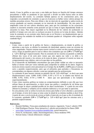 interés. Como la gráfica es una recta y esta dada por fuerza en función del tiempo entonces
procedemos a hallar su pendiente lo que equivale a dividir un delta fuerza entre un delta
desplazamiento del resorte. La constante hallada aparece en las conclusiones pero, esta
responde a un promedio de constante ya que en el proceso se hallan varios valores porque las
medidas presentan errores. Para esto último y dar un intervalo de seguridad se aplica teoría de
errores quedando así nuestra constante en un intervalo de incertidumbre. De otra parte las
amplitudes como tal son valores absolutos pero, para que los resultados en las ecuaciones
cuadren es necesario tomarlas como posición así que se toma el signo dependiendo donde se
encuentre la masa. Para mayor seguridad en la obtención de los valores de aceleración se
prefirió el tiempo cero con esto se excluyen un poco lo errores en la toma de datos. Además
como la constante es un cociente entre fuerza que es en Newton y un desplazamiento que es
metros entonces las unidades de medida en la constante quedan en kilogramo sobre segundo
cuadrado Kg/s2
.
Conclusiones
- Como vimos a partir de la gráfica de fuerza y desplazamiento, en donde la gráfica se
aproxima a una recta, se obtiene la constante de elasticidad, aparece como un cociente de
estas magnitudes. Nuestro sistema masa resorte vertical se armo con dos resortes primero en
serie y luego en paralelo para lo cual se obtuvo dos constantes que son 2,99 ± 7,77x10-3
kg/s2
y 7,13 ± 0,12 kg/s2
respectivamente. Para la constante de los resortes en paralelo se debería
obtener dos veces el de serie pero vemos que este supera ese valor y se debe a la
deformación del resorte y los errores en la toma de datos. al parecer el resorte no tiene un
comportamiento muy elástico, esto es lo que deja ver las gráficas.
- En el desarrollo de habilidades encontramos que para poder validar un valor es necesario
hallar el mismo valor por varios métodos para comprobar la validez de los datos. Según la
teoría de errores nuestro error porcentual en el tiempo fue de 0,26% y 1,03% para el sistema
serie y paralelo respectivamente, pero que al utilizarlos para periodos y frecuencias no
correspondían con algunos cálculos, como por ejemplo para las aceleraciones.
- La constante K para nuestro sistema en paralelo fue de 7,13 ± 0,12 kg/s2
es decir que para
desplazamientos como 0.000, 0.083, 0.093, 0.103 y 0.113 m. se tendría una fuerzas de
0.000, 0.592, 0.663, 0.734 y 0.806 N datos que son aproximado a los tomados
experimentalmente.
- Como vimos nuestras gráficas no tenían un comportamiento definido es por ello que toco
utilizar líneas de aproximación, es decir trazar una gráfica y modelarla de tal forma que
pueda recoger la mayor cantidad posible de los datos recolectados. Y a partir de esta recta
obtener la constante y validarla con los métodos indirectos a ver que tanto se aproxima.
- En esta práctica solo se utilizo la teoría de errores para hallar el error absoluto y porcentual
en el tiempo, el error de la masa se tomo como la mitad de su mínima medida es decir 0,5g.
A partir de esto y con la teoría de errores se hallo el intervalo en el que se dio el resultado de
la constante, quedando 2,99 ± 7,77x10-3
kg/s2
y 7,13 ± 0,12 kg/s2
para los sistemas serie y
paralelo respectivamente.
Referencias.
- Resnick Halliday. Física para estudiantes de ciencia e ingeniería. Tomo I. edición 1998
- Fidel Rodríguez Puertas. física interactiva I. edición universidad de los llanos 2008.
- www.http://usuarios.lvcos.es/pefeco/pendulo.htm. portal interactivo.
- Física II, oscilaciones, ondas, electromagnetismo y física moderna 1995.
- Stewart James. Cálculo diferencial e integral.
 
