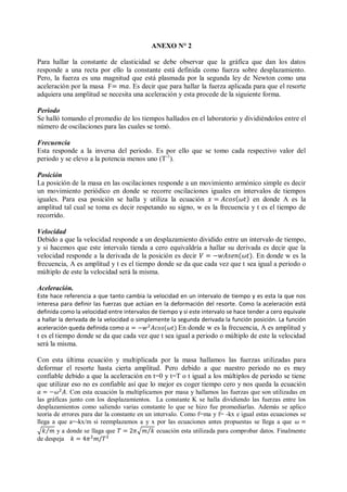 ANEXO N° 2
Para hallar la constante de elasticidad se debe observar que la gráfica que dan los datos
responde a una recta por ello la constante está definida como fuerza sobre desplazamiento.
Pero, la fuerza es una magnitud que está plasmada por la segunda ley de Newton como una
aceleración por la masa F . Es decir que para hallar la fuerza aplicada para que el resorte
adquiera una amplitud se necesita una aceleración y esta procede de la siguiente forma.
Periodo
Se halló tomando el promedio de los tiempos hallados en el laboratorio y dividiéndolos entre el
número de oscilaciones para las cuales se tomó.
Frecuencia
Esta responde a la inversa del periodo. Es por ello que se tomo cada respectivo valor del
periodo y se elevo a la potencia menos uno (T-1
).
Posición
La posición de la masa en las oscilaciones responde a un movimiento armónico simple es decir
un movimiento periódico en donde se recorre oscilaciones iguales en intervalos de tiempos
iguales. Para esa posición se halla y utiliza la ecuación en donde A es la
amplitud tal cual se toma es decir respetando su signo, w es la frecuencia y t es el tiempo de
recorrido.
Velocidad
Debido a que la velocidad responde a un desplazamiento dividido entre un intervalo de tiempo,
y si hacemos que este intervalo tienda a cero equivaldría a hallar su derivada es decir que la
velocidad responde a la derivada de la posición es decir . En donde w es la
frecuencia, A es amplitud y t es el tiempo donde se da que cada vez que t sea igual a periodo o
múltiplo de este la velocidad será la misma.
Aceleración.
Este hace referencia a que tanto cambia la velocidad en un intervalo de tiempo y es esta la que nos
interesa para definir las fuerzas que actúan en la deformación del resorte. Como la aceleración está
definida como la velocidad entre intervalos de tiempo y si este intervalo se hace tender a cero equivale
a hallar la derivada de la velocidad o simplemente la segunda derivada la función posición. La función
aceleración queda definida como En donde w es la frecuencia, A es amplitud y
t es el tiempo donde se da que cada vez que t sea igual a periodo o múltiplo de este la velocidad
será la misma.
Con esta última ecuación y multiplicada por la masa hallamos las fuerzas utilizadas para
deformar el resorte hasta cierta amplitud. Pero debido a que nuestro periodo no es muy
confiable debido a que la aceleración en t=0 y t=T o t igual a los múltiplos de periodo se tiene
que utilizar eso no es confiable así que lo mejor es coger tiempo cero y nos queda la ecuación
. Con esta ecuación la multiplicamos por masa y hallamos las fuerzas que son utilizadas en
las gráficas junto con los desplazamientos. La constante K se halla dividiendo las fuerzas entre los
desplazamientos como saliendo varias constante lo que se hizo fue promediarlas. Además se aplico
teoría de errores para dar la constante en un intervalo. Como f=ma y f= -kx e igual estas ecuaciones se
llega a que a=-kx/m si reemplazamos a y x por las ecuaciones antes propuestas se llega a que
y a donde se llaga que ecuación esta utilizada para comprobar datos. Finalmente
de despeja
 
