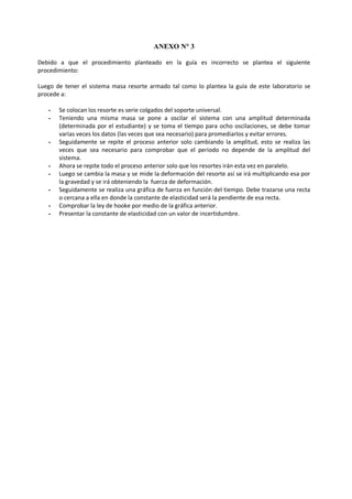 ANEXO N° 3
Debido a que el procedimiento planteado en la guía es incorrecto se plantea el siguiente
procedimiento:
Luego de tener el sistema masa resorte armado tal como lo plantea la guía de este laboratorio se
procede a:
- Se colocan los resorte es serie colgados del soporte universal.
- Teniendo una misma masa se pone a oscilar el sistema con una amplitud determinada
(determinada por el estudiante) y se toma el tiempo para ocho oscilaciones, se debe tomar
varias veces los datos (las veces que sea necesario) para promediarlos y evitar errores.
- Seguidamente se repite el proceso anterior solo cambiando la amplitud, esto se realiza las
veces que sea necesario para comprobar que el periodo no depende de la amplitud del
sistema.
- Ahora se repite todo el proceso anterior solo que los resortes irán esta vez en paralelo.
- Luego se cambia la masa y se mide la deformación del resorte así se irá multiplicando esa por
la gravedad y se irá obteniendo la fuerza de deformación.
- Seguidamente se realiza una gráfica de fuerza en función del tiempo. Debe trazarse una recta
o cercana a ella en donde la constante de elasticidad será la pendiente de esa recta.
- Comprobar la ley de hooke por medio de la gráfica anterior.
- Presentar la constante de elasticidad con un valor de incertidumbre.
 