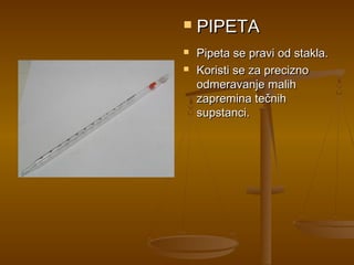    PIPETA
   Pipeta se pravi od stakla.
   Koristi se za precizno
    odmeravanje malih
    zapremina tečnih
    supstanci.
 