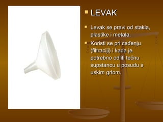    LEVAK
   Levak se pravi od stakla,
    plastike i metala.
   Koristi se pri ceđenju
    (filtraciji) i kada je
    potrebno odliti tečnu
    supstancu u posudu s
    uskim grlom.
 