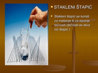    STAKLENI ŠTAPIĆ
   Stakleni štapić se koristi
    za mešanje ili za sipanje
    tečnosti (tečnost se sliva
    niz štapić )
 