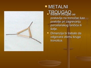 METALNI
 TROUGAO
 Metalni trougao se

    postavlja na tronožac kao
    postolje pri zagrevanju
    porcelanskog lončića ili
    šolje.
   Dimenzija bi trebalo da
    odgovara obimu kruga
    tronošca.
 