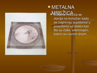 METALNA
MREŽICA
  Metalna mrežica se
    stavlja na tronožac kada
    se zagrevaju supstance u
    posudama od stakla kao
    što su čaše, erlenmajeri,
    baloni sa ravnim dnom.
 