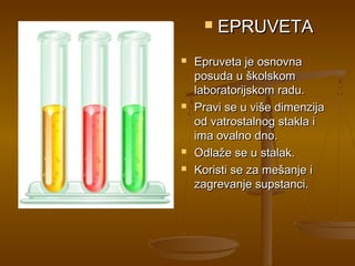    EPRUVETA
   Epruveta je osnovna
    posuda u školskom
    laboratorijskom radu.
   Pravi se u više dimenzija
    od vatrostalnog stakla i
    ima ovalno dno.
   Odlaže se u stalak.
   Koristi se za mešanje i
    zagrevanje supstanci.
 