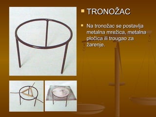    TRONOŽAC
   Na tronožac se postavlja
    metalna mrežica, metalna
    pločica ili trougao za
    žarenje.
 