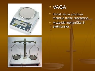    VAGA
   Koristi se za precizno
    merenje mase supstance.
   Može biti mehanička ili
    elektronska.
 