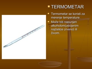    TERMOMETAR
   Termometar se koristi za
    merenje temperature.
   Može biti napunjen
    alkoholom(obojenim
    najčešće crveno) ili
    živom.
 