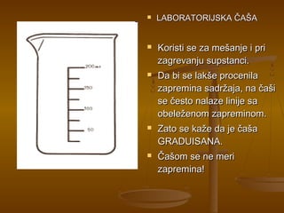    LABORATORIJSKA ČAŠA


   Koristi se za mešanje i pri
    zagrevanju supstanci.
   Da bi se lakše procenila
    zapremina sadržaja, na čaši
    se često nalaze linije sa
    obeleženom zapreminom.
   Zato se kaže da je čaša
    GRADUISANA.
   Čašom se ne meri
    zapremina!
 