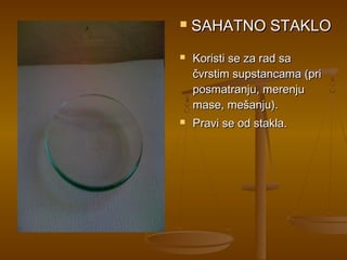    SAHATNO STAKLO
   Koristi se za rad sa
    čvrstim supstancama (pri
    posmatranju, merenju
    mase, mešanju).
   Pravi se od stakla.
 