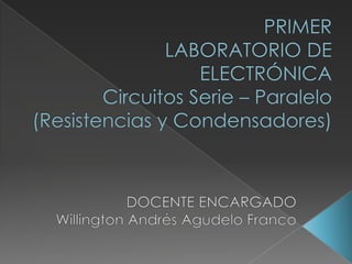 PRIMER LABORATORIO DE ELECTRÓNICACircuitos Serie – Paralelo (Resistencias y Condensadores) DOCENTE ENCARGADO Willington Andrés Agudelo Franco 