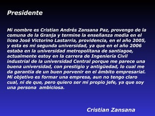 Mi nombre es Cristian Andrés Zansana Paz, provengo de la comuna de la Granja y termine la enseñanza media en el liceo José Victorino Lastarria, providencia, en el año 2005, y esta es mi segunda universidad, ya que en el año 2006 estaba en la universidad metropolitana de santiago e, actualmente estoy en la carrera de Ingeniería Civil industrial de la universidad Central porque me parece una buena universidad, con prestigio y antigüedad, lo cual me da garantía de un buen porvenir en el ámbito empresarial. Mi objetivo es formar una empresa, aun no tengo claro cual, ni de que, pero quiero ser mi propio jefe, ya que soy una persona  ambiciosa.   Cristian   Zansana Presidente 
